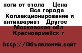 ноги от стола. › Цена ­ 12 000 - Все города Коллекционирование и антиквариат » Другое   . Московская обл.,Красноармейск г.